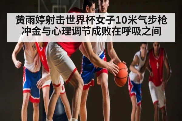 黄雨婷射击世界杯女子10米气步枪冲金与心理调节成败在呼吸之间