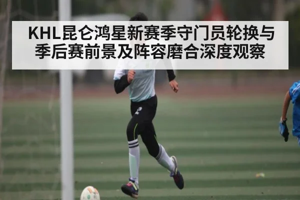 KHL昆仑鸿星新赛季守门员轮换与季后赛前景及阵容磨合深度观察