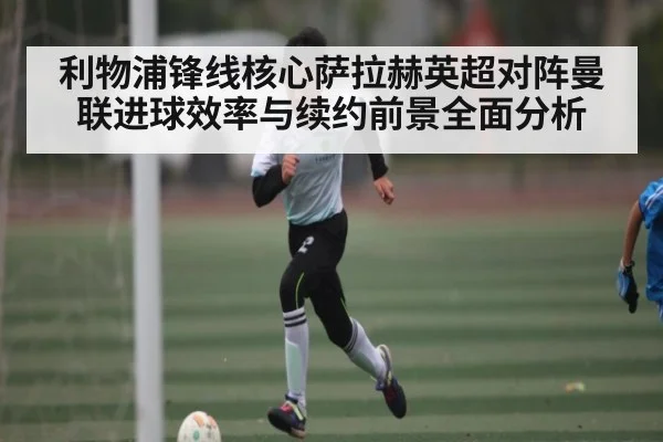 利物浦锋线核心萨拉赫英超对阵曼联进球效率与续约前景全面分析